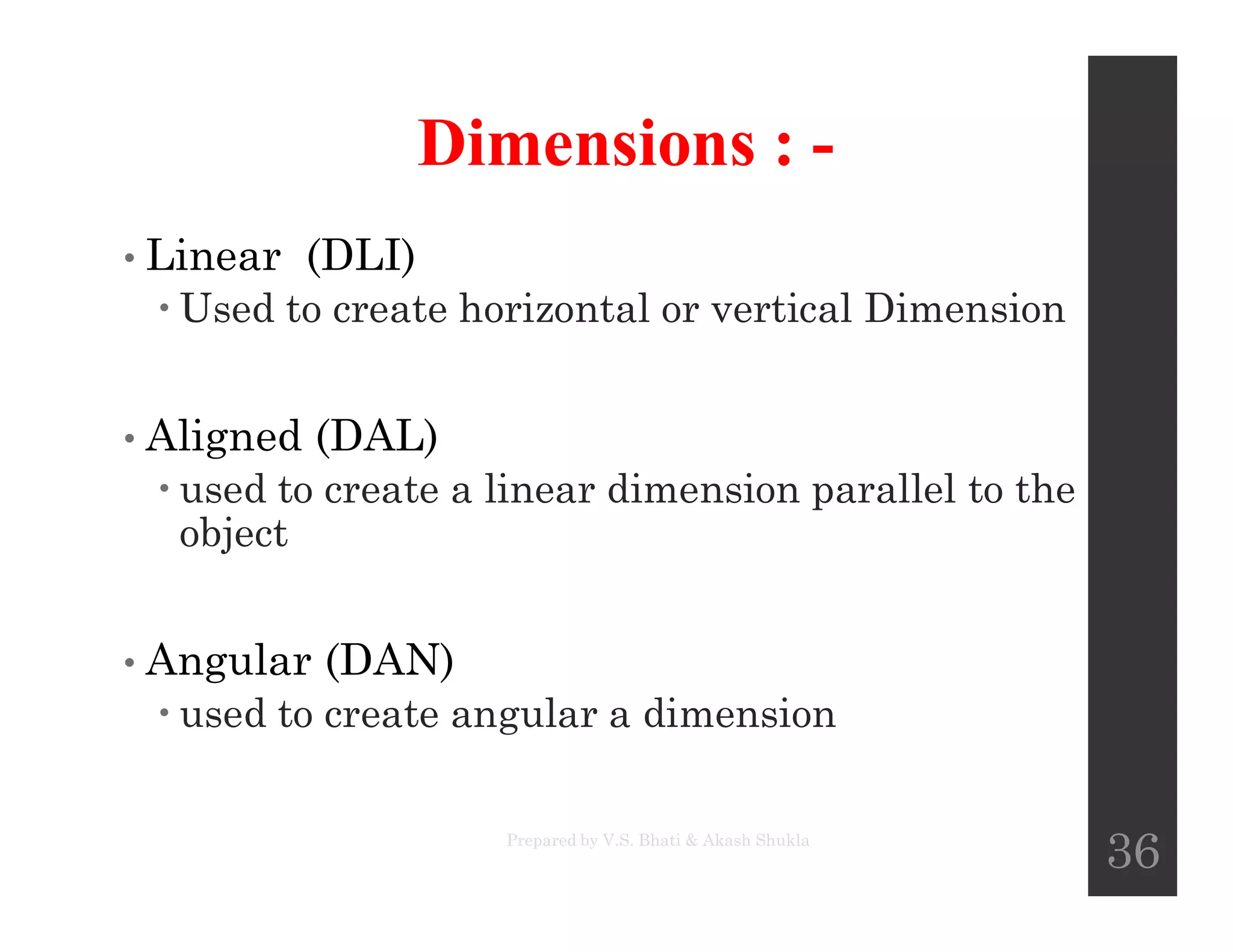 Dimensions : -
• Linear (DLI)
 Used to create horizontal or vertical Dimension
• Aligned (DAL)
 used to create a linear dimension parallel to the used to create a linear dimension parallel to the
object
• Angular (DAN)
 used to create angular a dimension
Prepared by V.S. Bhati & Akash Shukla
36
 