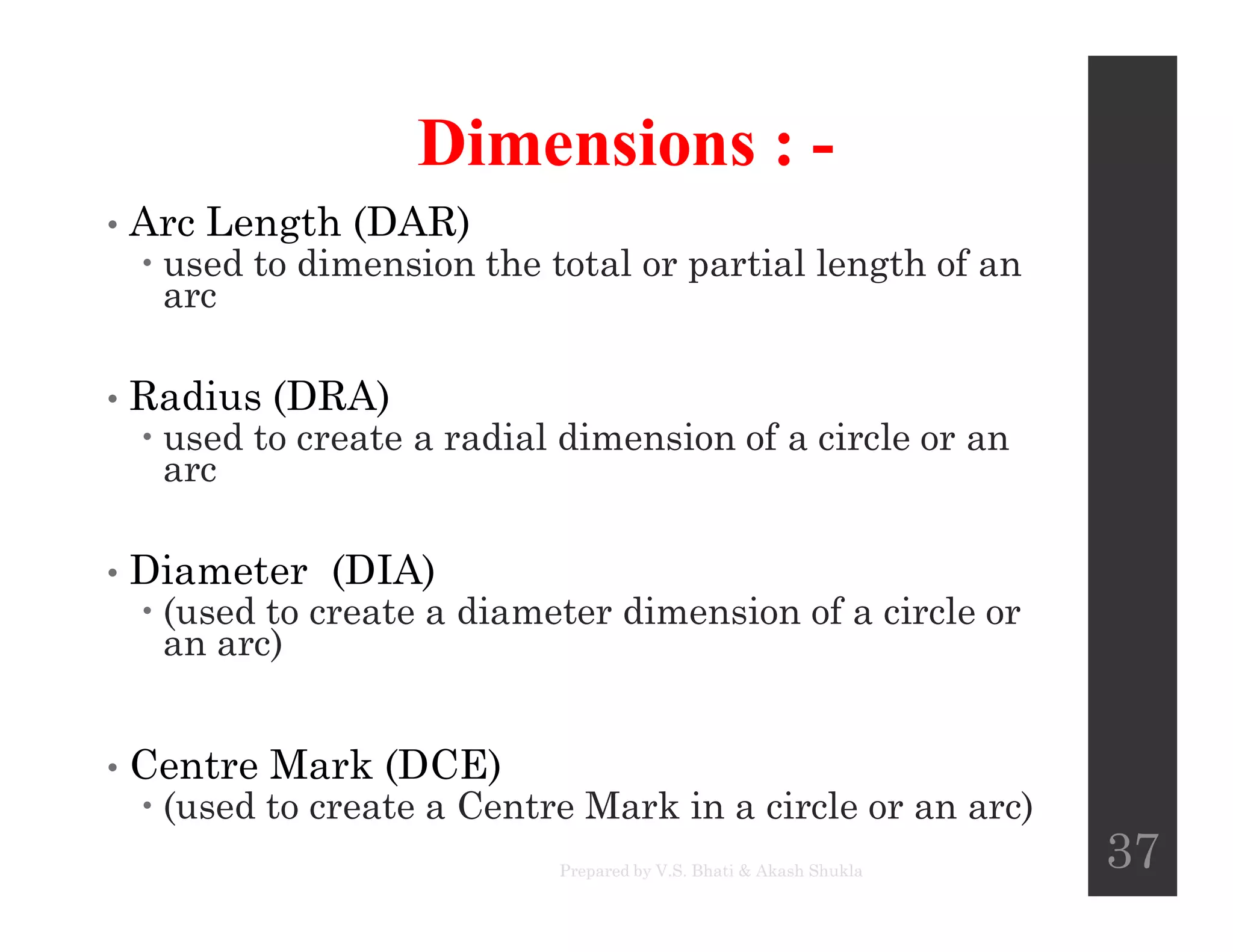 Dimensions : -
• Arc Length (DAR)
 used to dimension the total or partial length of an
arc
• Radius (DRA)
 used to create a radial dimension of a circle or an
arcarc
• Diameter (DIA)
 (used to create a diameter dimension of a circle or
an arc)
• Centre Mark (DCE)
 (used to create a Centre Mark in a circle or an arc)
Prepared by V.S. Bhati & Akash Shukla
37
 