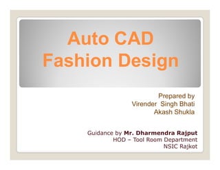 Auto CADAuto CAD
Fashion DesignFashion Design
Prepared by
Virender Singh Bhati
Akash Shukla
Guidance by Mr. Dharmendra Rajput
HOD – Tool Room Department
NSIC Rajkot
 