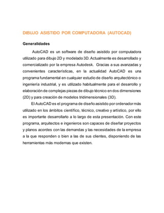 DIBUJO ASISTIDO POR COMPUTADORA (AUTOCAD)
Generalidades
AutoCAD es un software de diseño asistido por computadora
utilizado para dibujo 2D y modelado 3D.Actualmente es desarrollado y
comercializado por la empresa Autodesk. Gracias a sus avanzadas y
convenientes características, en la actualidad AutoCAD es una
programa fundamental en cualquier estudio de diseño arquitectónico o
ingeniería industrial, y es utilizado habitualmente para el desarrollo y
elaboración de complejas piezas de dibujo técnico en dos dimensiones
(2D) y para creación de modelos tridimensionales (3D).
El AutoCAD es el programa de diseño asistido por ordenadormás
utilizado en los ámbitos científico, técnico, creativo y artístico, por ello
es importante desarrollarlo a lo largo de esta presentación. Con este
programa, arquitectos e ingenieros son capaces de diseñar proyectos
y planos acordes con las demandas y las necesidades de la empresa
a la que responden o bien a las de sus clientes, disponiendo de las
herramientas más modernas que existen.
 