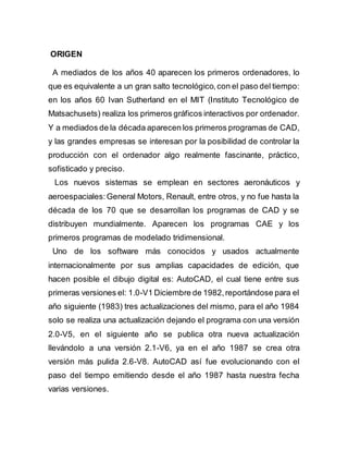 ORIGEN
A mediados de los años 40 aparecen los primeros ordenadores, lo
que es equivalente a un gran salto tecnológico,con el paso del tiempo:
en los años 60 Ivan Sutherland en el MIT (Instituto Tecnológico de
Matsachusets) realiza los primeros gráficos interactivos por ordenador.
Y a mediados de la década aparecen los primeros programas de CAD,
y las grandes empresas se interesan por la posibilidad de controlar la
producción con el ordenador algo realmente fascinante, práctico,
sofisticado y preciso.
Los nuevos sistemas se emplean en sectores aeronáuticos y
aeroespaciales:General Motors, Renault, entre otros, y no fue hasta la
década de los 70 que se desarrollan los programas de CAD y se
distribuyen mundialmente. Aparecen los programas CAE y los
primeros programas de modelado tridimensional.
Uno de los software más conocidos y usados actualmente
internacionalmente por sus amplias capacidades de edición, que
hacen posible el dibujo digital es: AutoCAD, el cual tiene entre sus
primeras versiones el: 1.0-V1 Diciembre de 1982,reportándose para el
año siguiente (1983) tres actualizaciones del mismo, para el año 1984
solo se realiza una actualización dejando el programa con una versión
2.0-V5, en el siguiente año se publica otra nueva actualización
llevándolo a una versión 2.1-V6, ya en el año 1987 se crea otra
versión más pulida 2.6-V8. AutoCAD así fue evolucionando con el
paso del tiempo emitiendo desde el año 1987 hasta nuestra fecha
varias versiones.
 