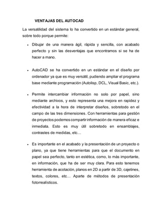 VENTAJAS DEL AUTOCAD
La versatilidad del sistema lo ha convertido en un estándar general,
sobre todo porque permite:
 Dibujar de una manera ágil, rápida y sencilla, con acabado
perfecto y sin las desventajas que encontramos si se ha de
hacer a mano.
 AutoCAD se ha convertido en un estándar en el diseño por
ordenador ya que es muy versátil, pudiendo ampliar el programa
base mediante programación (Autolisp, DCL, Visual Basic, etc.).
 Permite intercambiar información no solo por papel, sino
mediante archivos, y esto representa una mejora en rapidez y
efectividad a la hora de interpretar diseños, sobretodo en el
campo de las tres dimensiones. Con herramientas para gestión
de proyectos podemoscompartirinformación de manera eficaz e
inmediata. Esto es muy útil sobretodo en ensamblajes,
contrastes de medidas, etc…
 Es importante en el acabado y la presentación de un proyecto o
plano, ya que tiene herramientas para que el documento en
papel sea perfecto, tanto en estética, como, lo más importante,
en información, que ha de ser muy clara. Para esto tenemos
herramienta de acotación, planos en 2D a partir de 3D, cajetines,
textos, colores, etc… Aparte de métodos de presentación
fotorrealísticos.
 