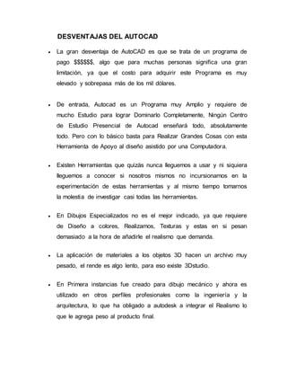 DESVENTAJAS DEL AUTOCAD
 La gran desventaja de AutoCAD es que se trata de un programa de
pago $$$$$$, algo que para muchas personas significa una gran
limitación, ya que el costo para adquirir este Programa es muy
elevado y sobrepasa más de los mil dólares.
 De entrada, Autocad es un Programa muy Amplio y requiere de
mucho Estudio para lograr Dominarlo Completamente, Ningún Centro
de Estudio Presencial de Autocad enseñará todo, absolutamente
todo. Pero con lo básico basta para Realizar Grandes Cosas con esta
Herramienta de Apoyo al diseño asistido por una Computadora.
 Existen Herramientas que quizás nunca lleguemos a usar y ni siquiera
lleguemos a conocer si nosotros mismos no incursionamos en la
experimentación de estas herramientas y al mismo tiempo tomarnos
la molestia de investigar casi todas las herramientas.
 En Dibujos Especializados no es el mejor indicado, ya que requiere
de Diseño a colores, Realizamos, Texturas y estas en si pesan
demasiado a la hora de añadirle el realismo que demanda.
 La aplicación de materiales a los objetos 3D hacen un archivo muy
pesado, el rende es algo lento, para eso existe 3Dstudio.
 En Primera instancias fue creado para dibujo mecánico y ahora es
utilizado en otros perfiles profesionales como la ingeniería y la
arquitectura, lo que ha obligado a autodesk a integrar el Realismo lo
que le agrega peso al producto final.
 