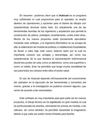En resumen podemos decir que el Autocad es un programa
muy sofisticado el cual proporciona para el operador un amplio
abanico de operaciones y opciones para el diseño de dibujos con
características técnicas sobre todo. Es actualmente una de las
herramientas favoritas de los ingenieros y arquitectos que permite la
construcción de planos, prototipos, levantamiento, cortes entre otros.
Mucha de los nuevos proyectos están previamente ejecutados
mediante este software, y la Ingeniería Biomédica no se escapa de
ella, la elaboración de modelo de prótesis,e instalaciones hospitalarias
se llevan a cabo bajo este nuevo sistema razón por la cual es
importante conocer sus ventajas y desventajas, así como sus
características de la que destaca la representación tridimensional
desde tres puntos de vista, como un alámbrico, como una superficie o
como un sólido. Esto ha permitido que tenga mucha versatilidad de
uso para todos los campos entre ellos el sector salud.
El uso de Autocad depende intrínsecamente del conocimiento
del operador en la ejecución de las herramientas y comandos del
mismo, gracias a la investigación se pudieron conocer algunos, que
varían de acuerdo a las necesidades.
Este software es muy importante para gran parte de los nuevos
proyectos, el dibujo técnico se ha digitalizado en gran medida, lo cual
ha perfeccionado los diseños, eliminando los errores de medida, o de
cálculos, así como también, ha permitido desarrollar la imaginación
debido a que cada vez existe menos limitante para diseñar.
 