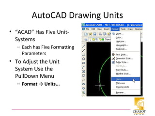 AutoCAD Drawing Units
• “ACAD” Has Five Unit-
Systems
– Each has Five Formatting
Parameters
• To Adjust the Unit
System Use the
PullDown Menu
– Format → Units...
 