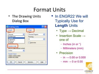 Format Units
• The Drawing Units
Dialog Box
 In ENGR22 We will
Typically Use for
Length Units
• Type → Decimal
• Insertion Scale →
one of
– Inches (in or “)
– Millimeters (mm)
• Precision
– in → 0.00 or 0.000
– mm → 0 or 0.00
 