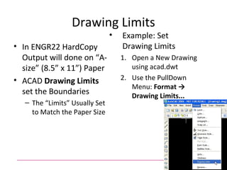 Drawing Limits
• In ENGR22 HardCopy
Output will done on “A-
size” (8.5” x 11”) Paper
• ACAD Drawing Limits
set the Boundaries
– The “Limits” Usually Set
to Match the Paper Size
• Example: Set
Drawing Limits
1. Open a New Drawing
using acad.dwt
2. Use the PullDown
Menu: Format →
Drawing Limits...
 