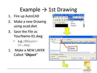 Example → 1st Drawing
1. Fire up AutoCAD
2. Make a new Drawing
using acad.dwt
3. Save the File as
YourName-01.dwg
– e.g.; BMayer-
01.dwg
1. Make a NEW LAYER
Called “Object”
Click
 