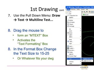 1st Drawing cont
7. Use the Pull Down Menu: Draw
→ Text → Multiline Test...
8. Drag the mouse to
• form an “MTEXT” Box
• Activates the
“Text Formatting” Box
8. In the Format Box Change
the Text Size to 15-25
• Or Whatever fits your dwg
 