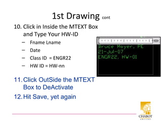1st Drawing cont
10. Click in Inside the MTEXT Box
and Type Your HW-ID
– Fname Lname
– Date
– Class ID = ENGR22
– HW ID = HW-nn
11.Click OutSide the MTEXT
Box to DeActivate
12.Hit Save, yet again
 