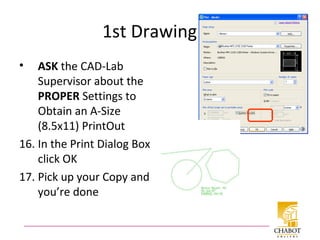 1st Drawing cont
• ASK the CAD-Lab
Supervisor about the
PROPER Settings to
Obtain an A-Size
(8.5x11) PrintOut
16. In the Print Dialog Box
click OK
17. Pick up your Copy and
you’re done
 