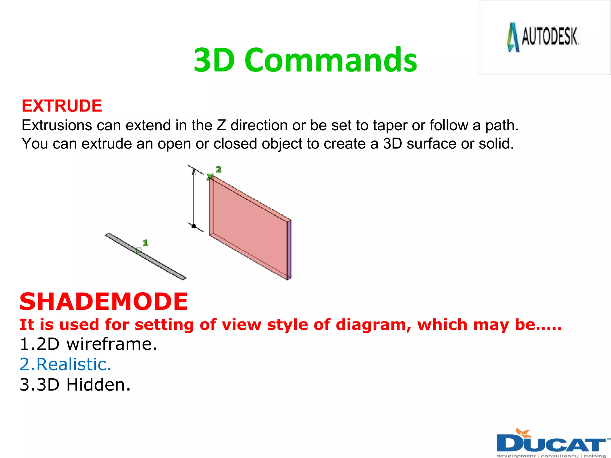 3D Commands
EXTRUDE
Extrusions can extend in the Z direction or be set to taper or follow a path.
You can extrude an open or closed object to create a 3D surface or solid.
SHADEMODE
It is used for setting of view style of diagram, which may be…..
1.2D wireframe.
2.Realistic.
3.3D Hidden.
 