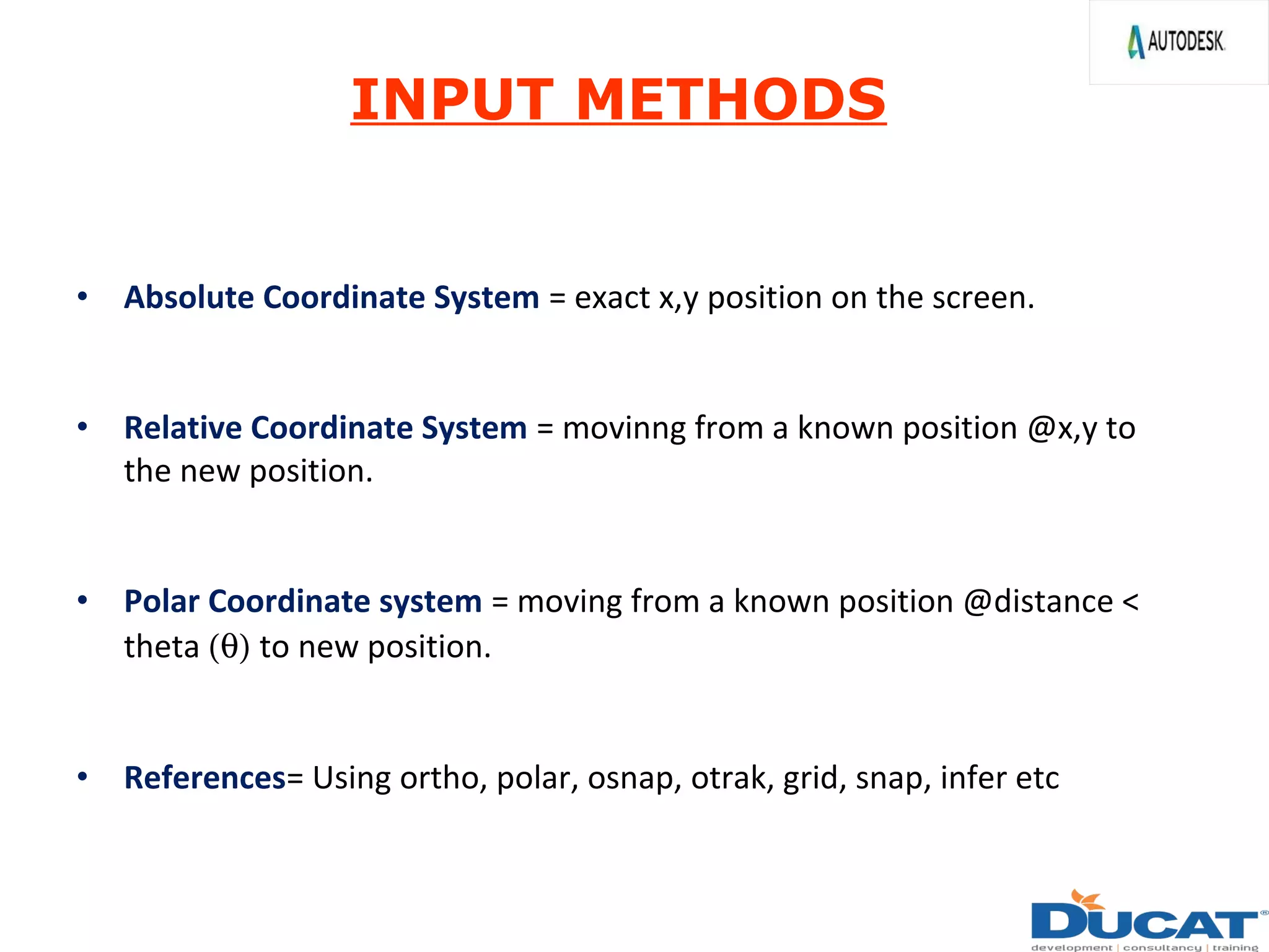 • Absolute Coordinate System = exact x,y position on the screen.
• Relative Coordinate System = movinng from a known position @x,y to
the new position.
• Polar Coordinate system = moving from a known position @distance <
theta (θ) to new position.
• References= Using ortho, polar, osnap, otrak, grid, snap, infer etc
INPUT METHODS
 