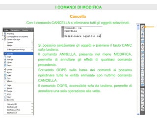 I COMANDI DI MODIFICA
Cancella
Con il comando CANCELLA si eliminano tutti gli oggetti selezionati.
Si possono selezionare gli oggetti e premere il tasto CANC
sulla tastiera.
Il comando ANNULLA, presente nel menu MODIFICA,
permette di annullare gli effetti di qualsiasi comando
precedente.
Scrivendo OOPS sulla barra dei comandi si possono
ripristinare tutte le entità eliminate con l’ultimo comando
CANCELLA.
Il comando OOPS, accessibile solo da tastiera, permette di
annullare una sola operazione alla volta.
 