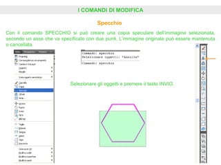 I COMANDI DI MODIFICA
Specchio
Selezionare gli oggetti e premere il tasto INVIO.
Con il comando SPECCHIO si può creare una copia speculare dell’immagine selezionata,
secondo un asse che va specificato con due punti. L’immagine originale può essere mantenuta
o cancellata.
 