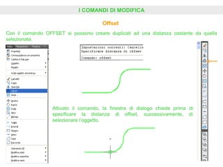 I COMANDI DI MODIFICA
Offset
Con il comando OFFSET si possono creare duplicati ad una distanza costante da quella
selezionata.
Attivato il comando, la finestra di dialogo chiede prima di
specificare la distanza di offset, successivamente, di
selezionare l’oggetto.
 
