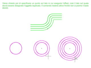 Viene chiesto poi di specificare un punto sul lato in cui eseguire l’offset, cioè il lato sul quale
dovrà essere disegnato l’oggetto duplicato. Il comando resterà attivo finché non si preme il tasto
INVIO.
 