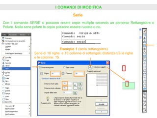 I COMANDI DI MODIFICA
Serie
Con il comando SERIE si possono creare copie multiple secondo un percorso Rettangolare o
Polare. Nella serie polare le copie possono essere ruotate o no.
Esempio 1 (serie rettangolare)
Serie di 10 righe e 10 colonne di rettangoli; distanza tra le righe
e le colonne: 15.
 