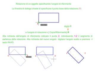 Rotazione di un oggetto specificando l’angolo di riferimento
La finestra di dialogo chiede di specificare il punto base della rotazione (1)
e l’angolo di rotazione o [ Copia/Riferimento] R
digito R
Alla richiesta dell’angolo di riferimento indicare il punto 2, individuando 1-2 il segmento di
partenza della rotazione. Alla richiesta del nuovo angolo digitare l’angolo scelto e premere il
tasto INVIO.
 