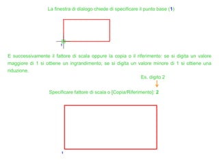 La finestra di dialogo chiede di specificare il punto base (1)
E successivamente il fattore di scala oppure la copia o il riferimento: se si digita un valore
maggiore di 1 si ottiene un ingrandimento; se si digita un valore minore di 1 si ottiene una
riduzione.
Specificare fattore di scala o [Copia/Riferimento]: 2
Es. digito 2
 