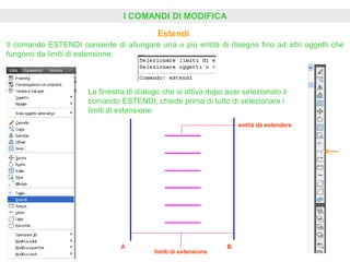 I COMANDI DI MODIFICA
Estendi
Il comando ESTENDI consente di allungare una o più entità di disegno fino ad altri oggetti che
fungono da limiti di estensione.
La finestra di dialogo che si attiva dopo aver selezionato il
comando ESTENDI, chiede prima di tutto di selezionare i
limiti di estensione.
limiti di estensione
entità da estendere
 