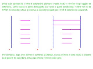 Dopo aver selezionato i limiti di estensione premere il tasto INVIO e cliccare sugli oggetti da
estendere. Verrà estesa la parte dell’oggetto più vicina a quella selezionata. Finché non si dà
INVIO, il comando è attivo e continua a estendere oggetti con i limiti di estensione selezionati.
Per comodità, dopo aver attivato il comando ESTENDI, si può premere il tasto INVIO e cliccare
sugli oggetti da estendere, senza specificare i limiti di estensione.
 