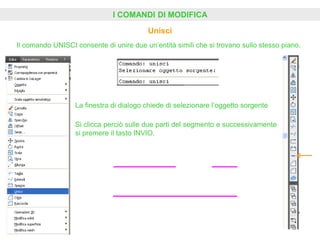 I COMANDI DI MODIFICA
Unisci
Il comando UNISCI consente di unire due un’entità simili che si trovano sullo stesso piano.
La finestra di dialogo chiede di selezionare l’oggetto sorgente
Si clicca perciò sulle due parti del segmento e successivamente
si premere il tasto INVIO.
 