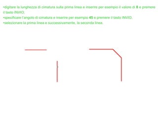 •digitare la lunghezza di cimatura sulla prima linea e inserire per esempio il valore di 8 e premere
il tasto INVIO;
•specificare l’angolo di cimatura e inserire per esempio 45 e premere il tasto INVIO.
•selezionare la prima linea e successivamente, la seconda linea.
 