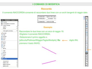 I COMANDI DI MODIFICA
Raccorda
Il comando RACCORDA consente di raccordare due linee con un archi tangenti di raggio dato.
Esempio
Raccordare le due linee con un arco di raggio 10.
•Digitare il comando RACCORDA;
•Selezionare il primo oggetto o
[aNnulla/Polilinea/RAggio/Taglia/Multiplo]: Ra digito RA;
premere il tasto INVIO;
 