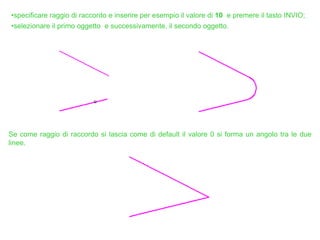 •specificare raggio di raccordo e inserire per esempio il valore di 10 e premere il tasto INVIO;
•selezionare il primo oggetto e successivamente, il secondo oggetto.
Se come raggio di raccordo si lascia come di default il valore 0 si forma un angolo tra le due
linee.
 