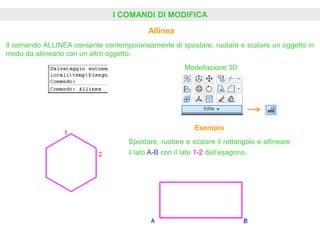 I COMANDI DI MODIFICA
Allinea
Modellazione 3D
Il comando ALLINEA consente contemporaneamente di spostare, ruotare e scalare un oggetto in
modo da allinearlo con un altro oggetto.
Esempio
Spostare, ruotare e scalare il rettangolo e allineare
il lato A-B con il lato 1-2 dell’esagono.
 