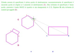 Chiede ancora di specificare il primo punto di destinazione; successivamente di specificare il
secondo punto di origine e il secondo di destinazione (C). Alla richiesta di specificare il terzo
punto, premere il tasto INVIO in quanto si sta disegnando in 2 D. Digitare Si alla richiesta di
scalare gli oggetti (D).
C
D
 
