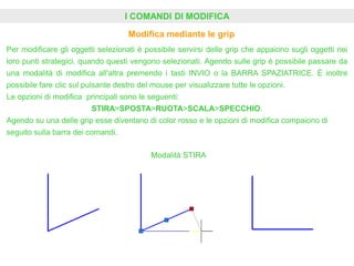 I COMANDI DI MODIFICA
Modifica mediante le grip
Per modificare gli oggetti selezionati è possibile servirsi delle grip che appaiono sugli oggetti nei
loro punti strategici, quando questi vengono selezionati. Agendo sulle grip è possibile passare da
una modalità di modifica all'altra premendo i tasti INVIO o la BARRA SPAZIATRICE. È inoltre
possibile fare clic sul pulsante destro del mouse per visualizzare tutte le opzioni.
Le opzioni di modifica principali sono le seguenti:
STIRA>SPOSTA>RUOTA>SCALA>SPECCHIO.
Agendo su una delle grip esse diventano di color rosso e le opzioni di modifica compaiono di
seguito sulla barra dei comandi.
Modalità STIRA
 