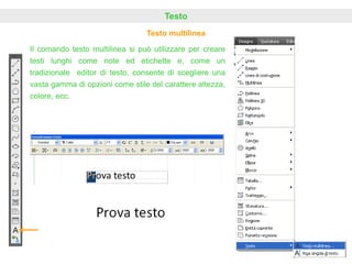 Testo
Testo multilinea
Il comando testo multilinea si può utilizzare per creare
testi lunghi come note ed etichette e, come un
tradizionale editor di testo, consente di scegliere una
vasta gamma di opzioni come stile del carattere altezza,
colore, ecc.
 