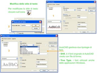 Modifica dello stile di testo
Per modificare lo stile di testo
cliccare sull’icona
AutoCAD gestisce due tipologie di
font:
• SHX, è il font originale di AutoCAD
creato con file di forme;
• True Type, i font utilizzati anche
dalle applicazioni Windows.
1
2
3
 