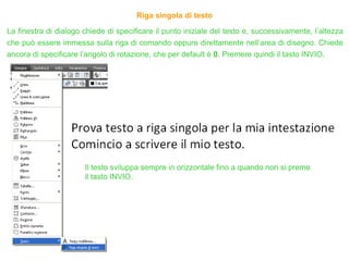 Riga singola di testo
La finestra di dialogo chiede di specificare il punto iniziale del testo e, successivamente, l’altezza
che può essere immessa sulla riga di comando oppure direttamente nell’area di disegno. Chiede
ancora di specificare l’angolo di rotazione, che per default è 0. Premere quindi il tasto INVIO.
Il testo sviluppa sempre in orizzontale fino a quando non si preme
il tasto INVIO.
 