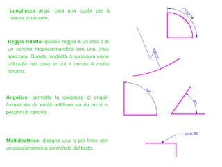 Raggio ridotto: quota il raggio di un arco o di
un cerchio rappresentandolo con una linea
spezzata. Questa modalità di quotatura viene
utilizzata nel caso in cui il centro è molto
lontano.
Angolare: permette la quotatura di angoli
formati sia da entità rettilinee sia da archi o
porzioni di cerchio.
Multidirettrice: disegna una o più linee per
un posizionamento controllato del testo.
Lunghezza arco: crea una quota per la
misura di un arco.
 