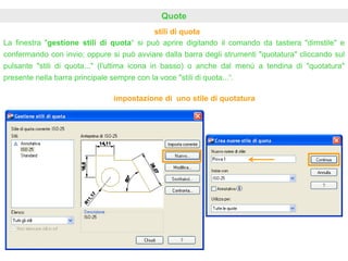 stili di quota
Quote
La finestra "gestione stili di quota“ si può aprire digitando il comando da tastiera "dimstile" e
confermando con invio; oppure si può avviare dalla barra degli strumenti "quotatura" cliccando sul
pulsante "stili di quota..." (l'ultima icona in basso) o anche dal menù a tendina di "quotatura"
presente nella barra principale sempre con la voce "stili di quota...“.
impostazione di uno stile di quotatura
 