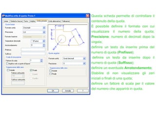 Questa scheda permette di controllare il
contenuto della quota.
È possibile definire il formato con cui
visualizzare il numero della quota;
Precisione: numero di decimali dopo la
virgola;
definire un testo da inserire prima del
numero di quota (Prefisso);
definire un testo da inserire dopo il
numero di quota (Suffisso);
definire un eventuale Arrotondamento;
Stabilire di non visualizzare gli zeri
iniziali o finali di una quota;
definire un fattore di scala per il valore
del numero che apparirà in quota.
 
