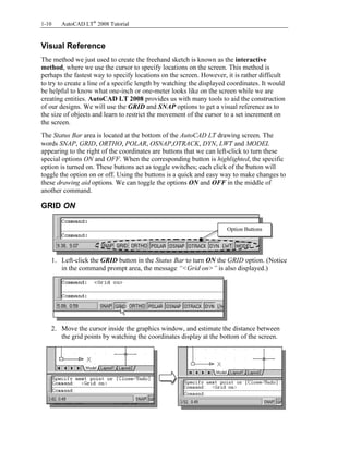 Copyrighted
Material
Copyrighted
Material
Copyrighted
Material
Copyrighted
Material
1-10 AutoCAD LT®
2008 Tutorial
Visual Reference
The method we just used to create the freehand sketch is known as the interactive
method, where we use the cursor to specify locations on the screen. This method is
perhaps the fastest way to specify locations on the screen. However, it is rather difficult
to try to create a line of a specific length by watching the displayed coordinates. It would
be helpful to know what one-inch or one-meter looks like on the screen while we are
creating entities. AutoCAD LT 2008 provides us with many tools to aid the construction
of our designs. We will use the GRID and SNAP options to get a visual reference as to
the size of objects and learn to restrict the movement of the cursor to a set increment on
the screen.
The Status Bar area is located at the bottom of the AutoCAD LT drawing screen. The
words SNAP, GRID, ORTHO, POLAR, OSNAP,OTRACK, DYN, LWT and MODEL
appearing to the right of the coordinates are buttons that we can left-click to turn these
special options ON and OFF. When the corresponding button is highlighted, the specific
option is turned on. These buttons act as toggle switches; each click of the button will
toggle the option on or off. Using the buttons is a quick and easy way to make changes to
these drawing aid options. We can toggle the options ON and OFF in the middle of
another command.
GRID ON
1. Left-click the GRID button in the Status Bar to turn ON the GRID option. (Notice
in the command prompt area, the message “<Grid on>” is also displayed.)
2. Move the cursor inside the graphics window, and estimate the distance between
the grid points by watching the coordinates display at the bottom of the screen.
Option Buttons
 