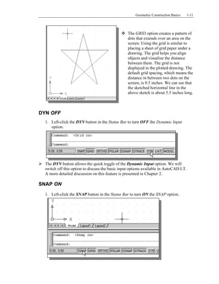Copyrighted
Material
Copyrighted
Material
Copyrighted
Material
Copyrighted
Material
Geometric Construction Basics 1-11
The GRID option creates a pattern of
dots that extends over an area on the
screen. Using the grid is similar to
placing a sheet of grid paper under a
drawing. The grid helps you align
objects and visualize the distance
between them. The grid is not
displayed in the plotted drawing. The
default grid spacing, which means the
distance in between two dots on the
screen, is 0.5 inches. We can see that
the sketched horizontal line in the
above sketch is about 5.5 inches long.
DYN OFF
1. Left-click the DYN button in the Status Bar to turn OFF the Dynamic Input
option.
The DYN button allows the quick toggle of the Dynamic Input option. We will
switch off this option to discuss the basic input options available in AutoCAD LT.
A more detailed discussion on this feature is presented in Chapter 2.
SNAP ON
1. Left-click the SNAP button in the Status Bar to turn ON the SNAP option.
 