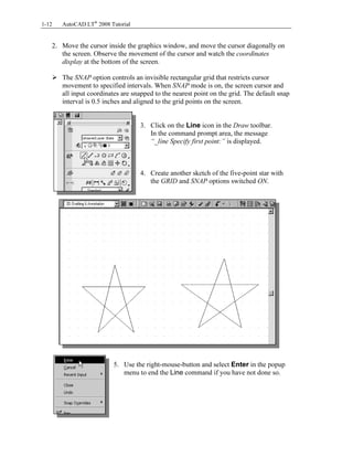Copyrighted
Material
Copyrighted
Material
Copyrighted
Material
Copyrighted
Material
1-12 AutoCAD LT®
2008 Tutorial
2. Move the cursor inside the graphics window, and move the cursor diagonally on
the screen. Observe the movement of the cursor and watch the coordinates
display at the bottom of the screen.
The SNAP option controls an invisible rectangular grid that restricts cursor
movement to specified intervals. When SNAP mode is on, the screen cursor and
all input coordinates are snapped to the nearest point on the grid. The default snap
interval is 0.5 inches and aligned to the grid points on the screen.
3. Click on the Line icon in the Draw toolbar.
In the command prompt area, the message
“_line Specify first point:” is displayed.
4. Create another sketch of the five-point star with
the GRID and SNAP options switched ON.
5. Use the right-mouse-button and select Enter in the popup
menu to end the Line command if you have not done so.
 