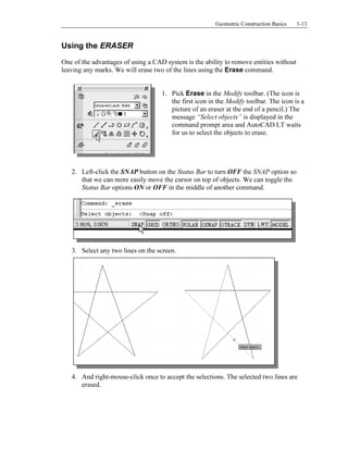Copyrighted
Material
Copyrighted
Material
Copyrighted
Material
Copyrighted
Material
Geometric Construction Basics 1-13
Using the ERASER
One of the advantages of using a CAD system is the ability to remove entities without
leaving any marks. We will erase two of the lines using the Erase command.
1. Pick Erase in the Modify toolbar. (The icon is
the first icon in the Modify toolbar. The icon is a
picture of an eraser at the end of a pencil.) The
message “Select objects” is displayed in the
command prompt area and AutoCAD LT waits
for us to select the objects to erase.
2. Left-click the SNAP button on the Status Bar to turn OFF the SNAP option so
that we can more easily move the cursor on top of objects. We can toggle the
Status Bar options ON or OFF in the middle of another command.
3. Select any two lines on the screen.
4. And right-mouse-click once to accept the selections. The selected two lines are
erased.
 