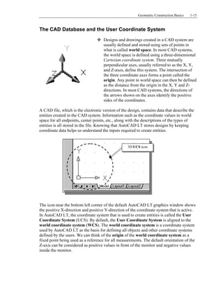 Copyrighted
Material
Copyrighted
Material
Copyrighted
Material
Copyrighted
Material
Geometric Construction Basics 1-15
The CAD Database and the User Coordinate System
Designs and drawings created in a CAD system are
usually defined and stored using sets of points in
what is called world space. In most CAD systems,
the world space is defined using a three-dimensional
Cartesian coordinate system. Three mutually
perpendicular axes, usually referred to as the X, Y,
and Z-axes, define this system. The intersection of
the three coordinate axes forms a point called the
origin. Any point in world space can then be defined
as the distance from the origin in the X, Y and Z-
directions. In most CAD systems, the directions of
the arrows shown on the axes identify the positive
sides of the coordinates.
A CAD file, which is the electronic version of the design, contains data that describe the
entities created in the CAD system. Information such as the coordinate values in world
space for all endpoints, center points, etc., along with the descriptions of the types of
entities is all stored in the file. Knowing that AutoCAD LT stores designs by keeping
coordinate data helps us understand the inputs required to create entities.
The icon near the bottom left corner of the default AutoCAD LT graphics window shows
the positive X-direction and positive Y-direction of the coordinate system that is active.
In AutoCAD LT, the coordinate system that is used to create entities is called the User
Coordinate System (UCS). By default, the User Coordinate System is aligned to the
world coordinate system (WCS). The world coordinate system is a coordinate system
used by AutoCAD LT as the basis for defining all objects and other coordinate systems
defined by the users. We can think of the origin of the world coordinate system as a
fixed point being used as a reference for all measurements. The default orientation of the
Z-axis can be considered as positive values in front of the monitor and negative values
inside the monitor.
3D UCS icon
 