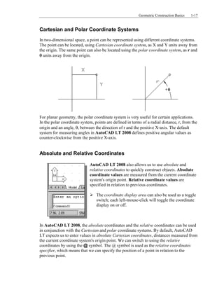 Copyrighted
Material
Copyrighted
Material
Copyrighted
Material
Copyrighted
Material
Geometric Construction Basics 1-17
Cartesian and Polar Coordinate Systems
In two-dimensional space, a point can be represented using different coordinate systems.
The point can be located, using Cartesian coordinate system, as X and Y units away from
the origin. The same point can also be located using the polar coordinate system, as r and
θ units away from the origin.
For planar geometry, the polar coordinate system is very useful for certain applications.
In the polar coordinate system, points are defined in terms of a radial distance, r, from the
origin and an angle, θ, between the direction of r and the positive X-axis. The default
system for measuring angles in AutoCAD LT 2008 defines positive angular values as
counter-clockwise from the positive X-axis.
Absolute and Relative Coordinates
AutoCAD LT 2008 also allows us to use absolute and
relative coordinates to quickly construct objects. Absolute
coordinate values are measured from the current coordinate
system's origin point. Relative coordinate values are
specified in relation to previous coordinates.
The coordinate display area can also be used as a toggle
switch; each left-mouse-click will toggle the coordinate
display on or off.
In AutoCAD LT 2008, the absolute coordinates and the relative coordinates can be used
in conjunction with the Cartesian and polar coordinate systems. By default, AutoCAD
LT expects us to enter values in absolute Cartesian coordinates, distances measured from
the current coordinate system's origin point. We can switch to using the relative
coordinates by using the @ symbol. The @ symbol is used as the relative coordinates
specifier, which means that we can specify the position of a point in relation to the
previous point.
 