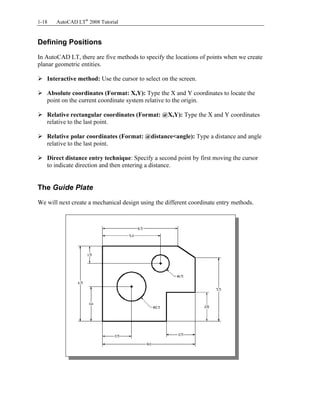 Copyrighted
Material
Copyrighted
Material
Copyrighted
Material
Copyrighted
Material
1-18 AutoCAD LT®
2008 Tutorial
Defining Positions
In AutoCAD LT, there are five methods to specify the locations of points when we create
planar geometric entities.
Interactive method: Use the cursor to select on the screen.
Absolute coordinates (Format: X,Y): Type the X and Y coordinates to locate the
point on the current coordinate system relative to the origin.
Relative rectangular coordinates (Format: @X,Y): Type the X and Y coordinates
relative to the last point.
Relative polar coordinates (Format: @distance<angle): Type a distance and angle
relative to the last point.
Direct distance entry technique: Specify a second point by first moving the cursor
to indicate direction and then entering a distance.
The Guide Plate
We will next create a mechanical design using the different coordinate entry methods.
 