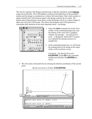 Copyrighted
Material
Copyrighted
Material
Copyrighted
Material
Copyrighted
Material
Geometric Construction Basics 1-19
The rule for creating CAD designs and drawings is that they should be created full size
using real-world units. The CAD database contains all the definitions of the geometric
entities and the design is considered as a virtual, full-sized object. Only when a printer or
plotter transfers the CAD design to paper is the design scaled to fit on a sheet. The
tedious task of determining a scale factor so that the design will fit on a sheet of paper is
taken care of by the CAD system. This allows the designers and CAD operators to
concentrate their attention on the more important issues – the design.
1. Select the Line command icon in the Draw
toolbar. In the command prompt area, near
the bottom of the AutoCAD LT graphics
window, the message “_line Specify first
point:” is displayed. AutoCAD LT expects
us to identify the starting location of a
straight line.
2. In the command prompt area, we will locate
the starting point of our design at the origin
of the world coordinate system.
Command: _line Specify first point:
0,0 [ENTER] (Type 0,0 in the command
prompt area and press the [ENTER] key
once.)
3. We will create a horizontal line by entering the absolute coordinates of the second
point.
Specify next point or [Undo]: 5.5,0 [ENTER]
(0,0) (5.5,0)
 