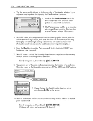 Copyrighted
Material
Copyrighted
Material
Copyrighted
Material
Copyrighted
Material
1-20 AutoCAD LT®
2008 Tutorial
• The line we created is aligned to the bottom edge of the drawing window. Let us
adjust the viewing of the line by using the Pan Realtime command.
4. Click on the Pan Realtime icon in the
Standard toolbar area. The icon is the
picture of a hand with four arrows.
The Pan command enables us to move the
view to a different position. This function
acts as if you are using a video camera.
5. Move the cursor, which appears as a hand inside the graphics window, near the
center of the drawing window, then push down the left-mouse-button and drag
the display toward the right and top side until we can see the sketched line.
(Notice the scroll bars can also be used to adjust viewing of the display.)
6. Press the [Esc] key to exit the Pan command. Notice that AutoCAD LT goes
back to the Line command.
7. We will create a vertical line by using the relative rectangular coordinates entry
method, relative to the last point we specified
Specify next point or [Close/Undo]: @0,2.5 [ENTER]
8. We can mix any of the entry methods in positioning the location of an endpoint.
Move the cursor to the Status Bar area, and turn ON the GRID and SNAP options.
9. Create the next line by picking the location, world
coordinates (8,2.5), on the screen.
10. We will next use the relative polar coordinates entry method, relative to the last
point we specified
Specify next point or [Close/Undo]: @3<90 [ENTER]
(Distance is 3 inches and an angle of 90 degrees)
SNAP & GRID ON
 