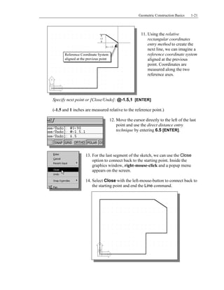 Copyrighted
Material
Copyrighted
Material
Copyrighted
Material
Copyrighted
Material
Geometric Construction Basics 1-21
11. Using the relative
rectangular coordinates
entry method to create the
next line, we can imagine a
reference coordinate system
aligned at the previous
point. Coordinates are
measured along the two
reference axes.
Specify next point or [Close/Undo]: @-1.5,1 [ENTER]
(-1.5 and 1 inches are measured relative to the reference point.)
12. Move the cursor directly to the left of the last
point and use the direct distance entry
technique by entering 6.5 [ENTER].
13. For the last segment of the sketch, we can use the Close
option to connect back to the starting point. Inside the
graphics window, right-mouse-click and a popup menu
appears on the screen.
14. Select Close with the left-mouse-button to connect back to
the starting point and end the Line command.
Reference Coordinate System
aligned at the previous point
 