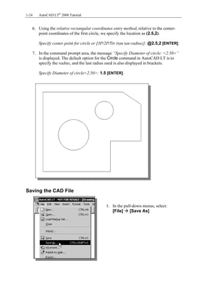 Copyrighted
Material
Copyrighted
Material
Copyrighted
Material
Copyrighted
Material
1-24 AutoCAD LT®
2008 Tutorial
6. Using the relative rectangular coordinates entry method, relative to the center-
point coordinates of the first circle, we specify the location as (2.5,2).
Specify center point for circle or [3P/2P/Ttr (tan tan radius)]: @2.5,2 [ENTER]
7. In the command prompt area, the message “Specify Diameter of circle: <2.50>”
is displayed. The default option for the Circle command in AutoCAD LT is to
specify the radius, and the last radius used is also displayed in brackets.
Specify Diameter of circle<2.50>: 1.5 [ENTER]
Saving the CAD File
1. In the pull-down menus, select:
[File] [Save As]
 